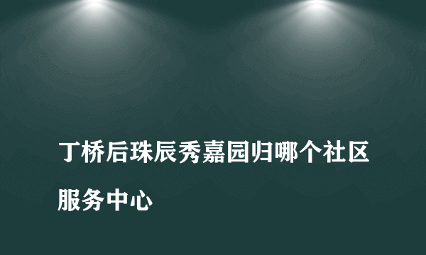 
丁桥后珠辰秀嘉园归哪个社区服务中心

