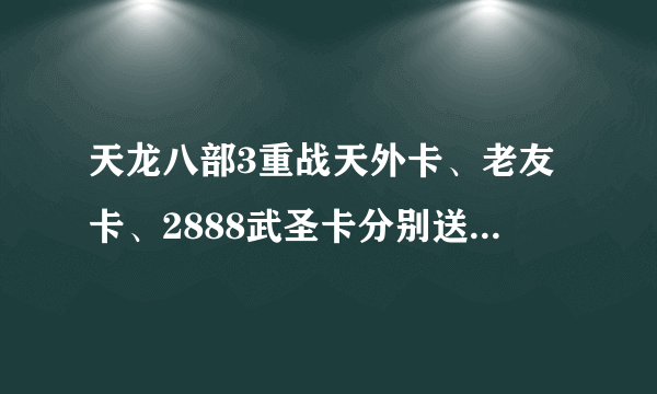 天龙八部3重战天外卡、老友卡、2888武圣卡分别送什么东西啊？谁能告诉我