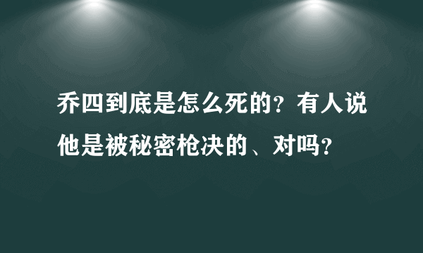 乔四到底是怎么死的？有人说他是被秘密枪决的、对吗？