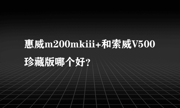 惠威m200mkiii+和索威V500珍藏版哪个好？