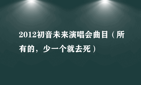 2012初音未来演唱会曲目（所有的，少一个就去死）