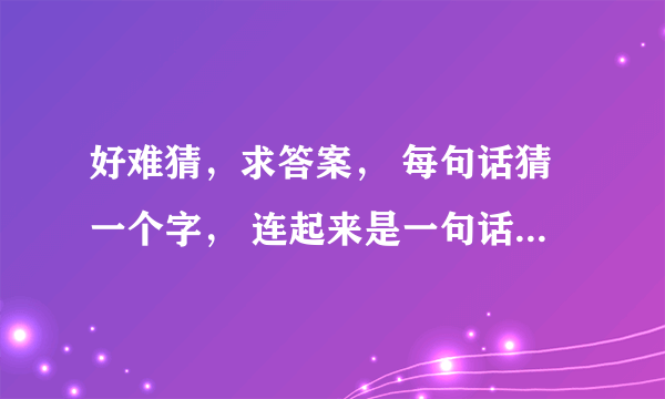 好难猜，求答案， 每句话猜一个字， 连起来是一句话， 发挥你们聪明才智时候到了！