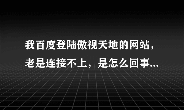 我百度登陆傲视天地的网站，老是连接不上，是怎么回事？我用别的浏览器也登不上。