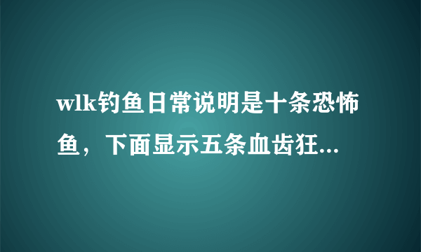 wlk钓鱼日常说明是十条恐怖鱼，下面显示五条血齿狂鱼，掉不到啊！怎么回事？放弃任务再接也是这样