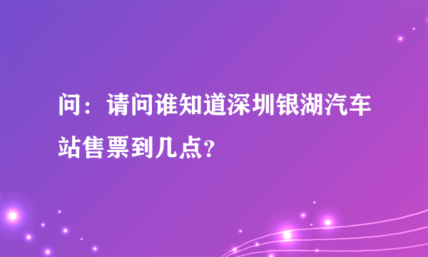 问：请问谁知道深圳银湖汽车站售票到几点？