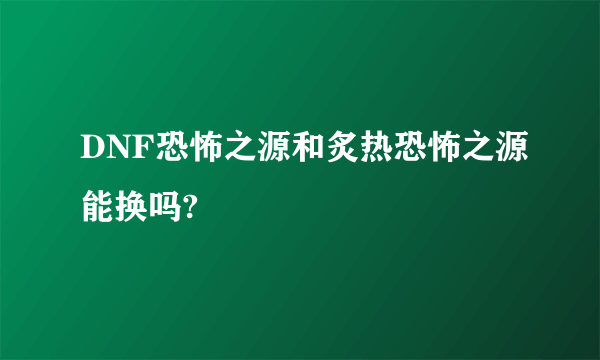 DNF恐怖之源和炙热恐怖之源能换吗?