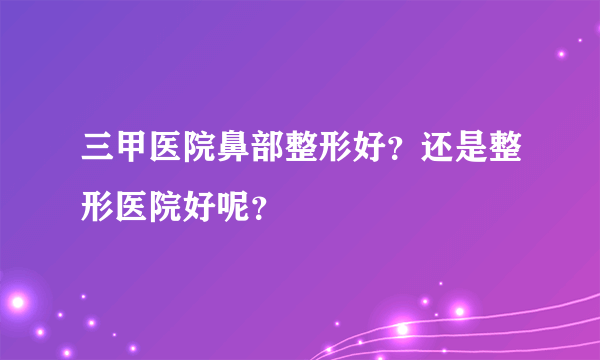 三甲医院鼻部整形好？还是整形医院好呢？