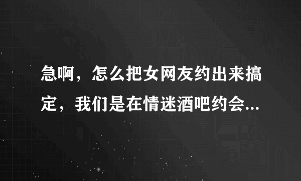 急啊，怎么把女网友约出来搞定，我们是在情迷酒吧约会网上认识的，有一周了，求高手指点