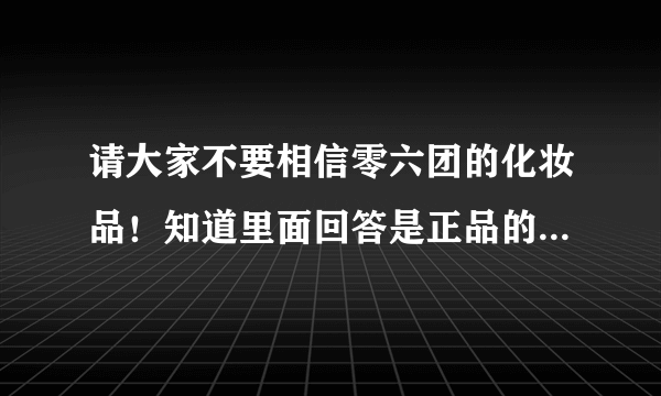 请大家不要相信零六团的化妆品！知道里面回答是正品的人，你们真的用过了吗？真的像你们说的一样去验货了