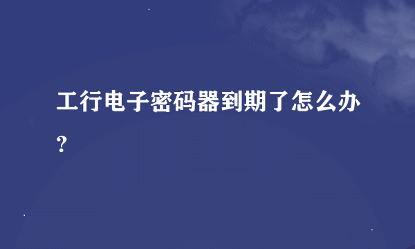 工行电子密码器到期了怎么办？