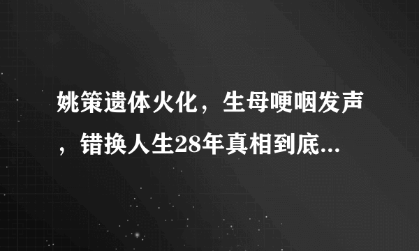 姚策遗体火化，生母哽咽发声，错换人生28年真相到底是什么？