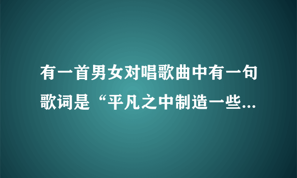 有一首男女对唱歌曲中有一句歌词是“平凡之中制造一些些浪漫”，这是什么歌曲？