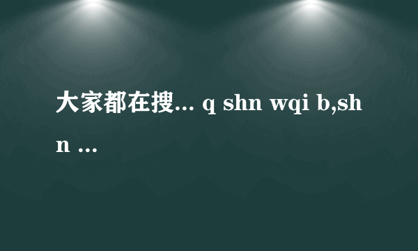 大家都在搜... q shn wqi b,shn d wqi r bgjf什么意思啊