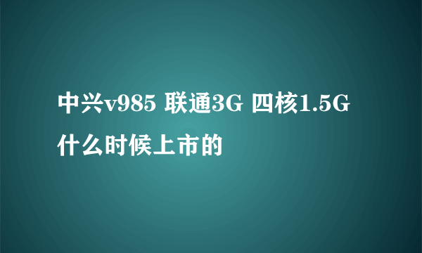 中兴v985 联通3G 四核1.5G 什么时候上市的