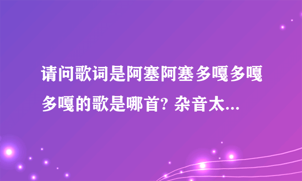 请问歌词是阿塞阿塞多嘎多嘎多嘎的歌是哪首? 杂音太大识别不了所以