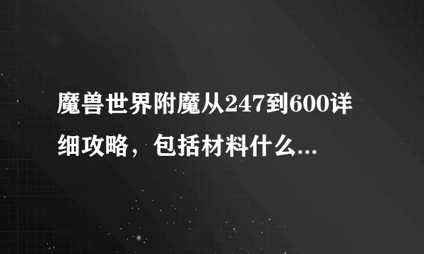 魔兽世界附魔从247到600详细攻略，包括材料什么的需要多少，需要附多少什么东东，求详细啊！谢谢