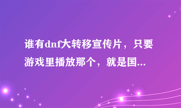 谁有dnf大转移宣传片，只要游戏里播放那个，就是国服更新大转移进游戏播放那个，不要有人唱的