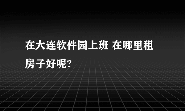 在大连软件园上班 在哪里租房子好呢?