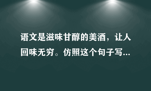 语文是滋味甘醇的美酒，让人回味无穷。仿照这个句子写三个句子