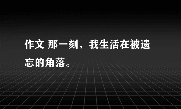 作文 那一刻，我生活在被遗忘的角落。