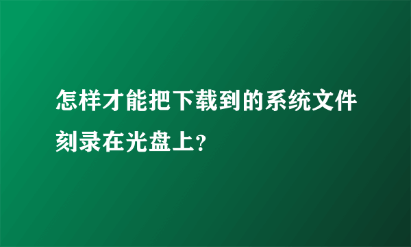 怎样才能把下载到的系统文件刻录在光盘上？