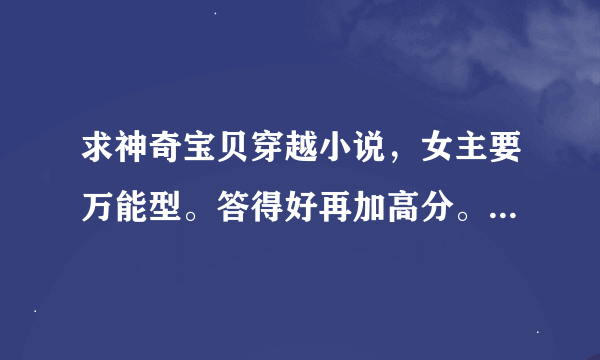 求神奇宝贝穿越小说，女主要万能型。答得好再加高分。要快。。。。。