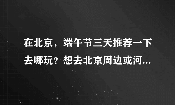 在北京，端午节三天推荐一下去哪玩？想去北京周边或河北的旅游景点，谢谢大家