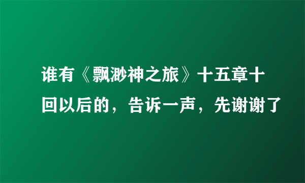 谁有《飘渺神之旅》十五章十回以后的，告诉一声，先谢谢了