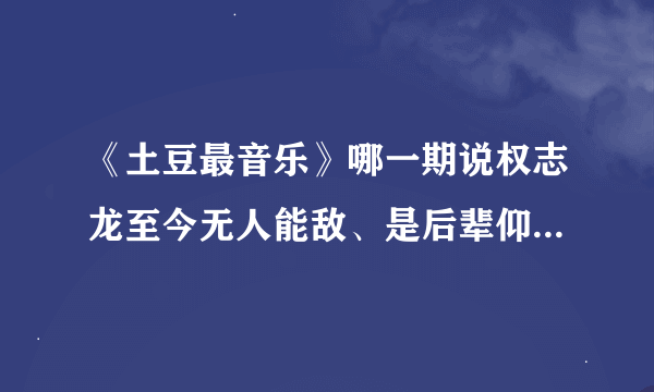 《土豆最音乐》哪一期说权志龙至今无人能敌、是后辈仰望的权式骄傲？