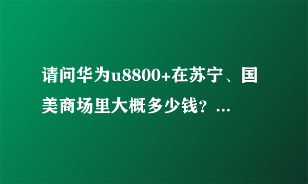 请问华为u8800+在苏宁、国美商场里大概多少钱？本人不喜欢网购。