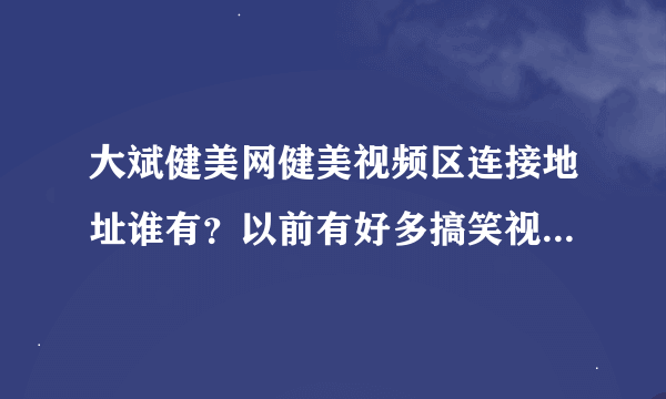 大斌健美网健美视频区连接地址谁有？以前有好多搞笑视频现在找不到在那了谁还有地址