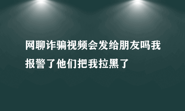 网聊诈骗视频会发给朋友吗我报警了他们把我拉黑了