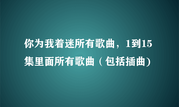 你为我着迷所有歌曲，1到15集里面所有歌曲（包括插曲)