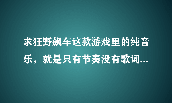 求狂野飙车这款游戏里的纯音乐，就是只有节奏没有歌词的那种，节奏感很强的