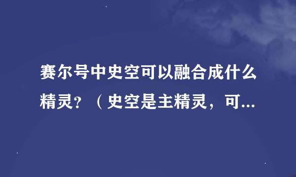 赛尔号中史空可以融合成什么精灵？（史空是主精灵，可以是进化状态）并写出合成公式