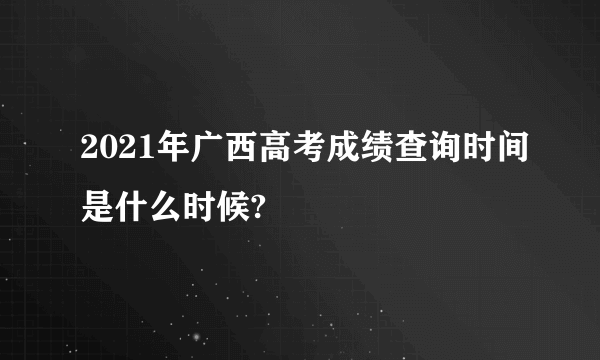 2021年广西高考成绩查询时间是什么时候?