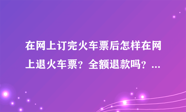 在网上订完火车票后怎样在网上退火车票？全额退款吗？核算结果未出火车票如何退全款。