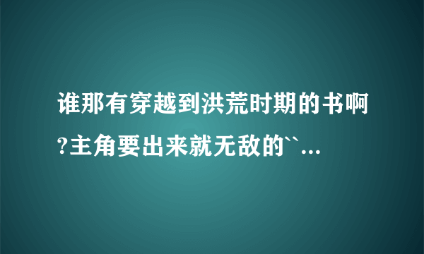 谁那有穿越到洪荒时期的书啊?主角要出来就无敌的````我推荐一本```洪荒血祖````