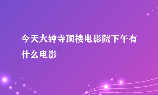 今天大钟寺顶楼电影院下午有什么电影