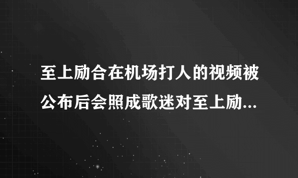 至上励合在机场打人的视频被公布后会照成歌迷对至上励合的关注减少吗？