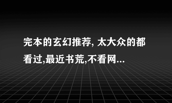 完本的玄幻推荐, 太大众的都看过,最近书荒,不看网游不看都市不看修真,要书名,取我没看过的最多的答案, , ,