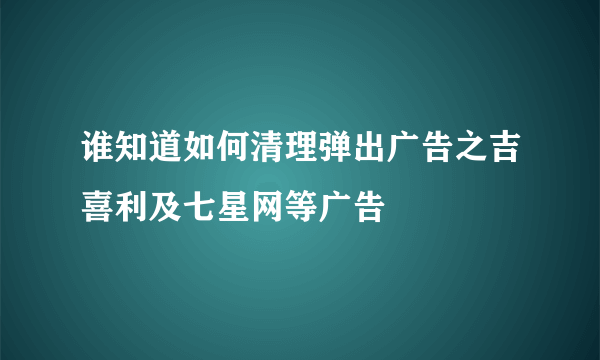 谁知道如何清理弹出广告之吉喜利及七星网等广告