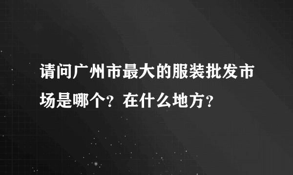 请问广州市最大的服装批发市场是哪个？在什么地方？