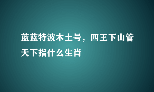 蓝蓝特波木土号，四王下山管天下指什么生肖