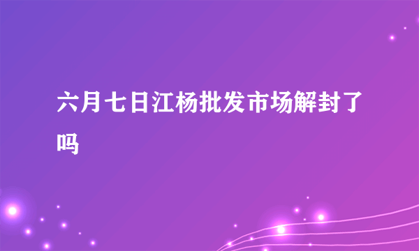 六月七日江杨批发市场解封了吗