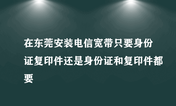 在东莞安装电信宽带只要身份证复印件还是身份证和复印件都要