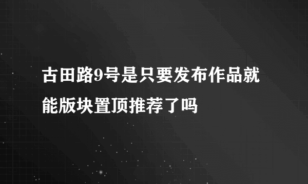 古田路9号是只要发布作品就能版块置顶推荐了吗