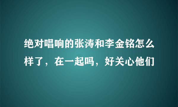 绝对唱响的张涛和李金铭怎么样了，在一起吗，好关心他们