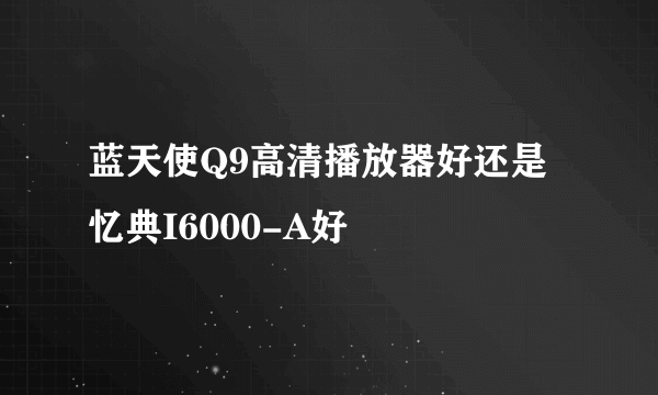 蓝天使Q9高清播放器好还是忆典I6000-A好