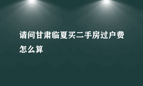 请问甘肃临夏买二手房过户费怎么算